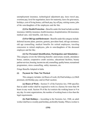 (154)
unemployment insurance, technological adjustment pay, leave travel pay,
overtime pay, level for negotiation, leave for maternity, leave for grievances,
holidays, cost of living bonus, call-back pay, lay-off pay, retiring rooms, jobs
of the sons/daughters of the employees and the like.
(2) For Health Protection – Benefits under this head include accident
insurance, liability insurance, health insurance, hospitalization, life insurance,
medical care, sick benefits, sick leave, etc.
(3) ForOldAge and Retirement – Benefits under this category include:
deferred income plans, pension, gratuity, provident fund, old age assistance,
old age counselling, medical benefits for retired employees, traveling
concession to retired employees, jobs to sons/daughters of the deceased
employee and the like.
(4) For Personnel Identification, Participation and Stimulation –
This category covers the following benefits: anniversary awards, attendance
bonus, canteen, cooperative credit societies, educational facilities, beauty
parlourservices,housing,incometaxaid,counselling,qualitybonus,recreational
programmes, stress counselling, safety measures, etc.
Fringe Benefits Adopted in India
(i) Payment for Time Not Worked
This category includes: (a) Hours of work; (b) Paid holidays; (c) Shift
premium; (d) Holiday pay; and (e) Paid vacation.
(a) Hours of Work – Section 51 of the Factories Act, 1948 specifies
that no adult worker shall be required to work in a factory for more than 48
hours in any week. Section 54 of the Act restricts the working hours to 9 in
any day. In some organizations, the number of working hours is less than the
legal requirements.
(b) Paid Holidays – According to the Factories Act, 1948, an adult
worker shall have a weekly paid holiday, preferably Sunday. When a worker is
 