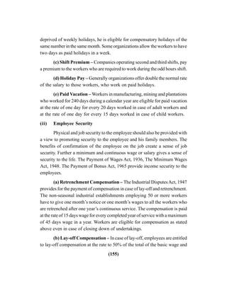 (155)
deprived of weekly holidays, he is eligible for compensatory holidays of the
same number in the same month. Some organizations allow the workers to have
two days as paid holidays in a week.
(c) Shift Premium – Companies operating second and third shifts, pay
a premium to the workers who are required to work during the odd hours shift.
(d) Holiday Pay – Generally organizations offer double the normal rate
of the salary to those workers, who work on paid holidays.
(e) Paid Vacation – Workers in manufacturing, mining and plantations
who worked for 240 days during a calendar year are eligible for paid vacation
at the rate of one day for every 20 days worked in case of adult workers and
at the rate of one day for every 15 days worked in case of child workers.
(ii) Employee Security
Physical and job security to the employee should also be provided with
a view to promoting security to the employee and his family members. The
benefits of confirmation of the employee on the job create a sense of job
security. Further a minimum and continuous wage or salary gives a sense of
security to the life. The Payment of Wages Act, 1936, The Minimum Wages
Act, 1948. The Payment of Bonus Act, 1965 provide income security to the
employees.
(a) Retrenchment Compensation – The Industrial DisputesAct, 1947
provides for the payment of compensation in case of lay-off and retrenchment.
The non-seasonal industrial establishments employing 50 or more workers
have to give one month’s notice or one month’s wages to all the workers who
are retrenched after one year’s continuous service. The compensation is paid
at the rate of 15 days wage for every completed year of service with a maximum
of 45 days wage in a year. Workers are eligible for compensation as stated
above even in case of closing down of undertakings.
(b) Lay-off Compensation – In case of lay-off, employees are entitled
to lay-off compensation at the rate to 50% of the total of the basic wage and
 