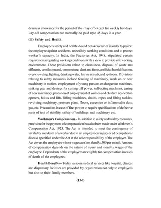 (156)
dearness allowance for the period of their lay-off except for weekly holidays.
Lay-off compensation can normally be paid upto 45 days in a year.
(iii) Safety and Health
Employee’s safety and health should be taken care of in order to protect
the employee against accidents, unhealthy working conditions and to protect
worker’s capacity. In India, the Factories Act, 1948, stipulated certain
requirements regarding working conditions with a view to provide safe working
environment. These provisions relate to cleanliness, disposal of waste and
effluents, ventilation and, temperature, dust and fume, artificial humidification,
over-crowding, lighting, drinking water, latrine urinals, and spittoons. Provisions
relating to safety measures include fencing of machinery, work on or near
machinery in motion, employment of young persons on dangerous machines,
striking gear and devices for cutting off power, self-acting machines, easing
of new machinery, probation of employment of women and children near cotton
openers, hoists and lifts, lifting machines, chains, ropes and lifting tackles,
revolving machinery, pressure plant, floors, excessive or inflammable dust,
gas, etc. Precautions in case of fire; power to require specifications of defective
parts of test of stability, safety of buildings and machinery etc.
Workmen’s Compensation – Inadditiontosafetyandhealthymeasures,
provisionforthepaymentofcompensationhasalsobeenmadeunderWorkmen’s
Compensation Act, 1923. The Act is intended to meet the contingency of
invalidity and death of a worker due to an employment injury or ad occupational
disease specified under the Act at the sole responsibility of the employer. The
Act covers the employees whose wages are less than Rs.500 per month.Amount
of compensation depends on the nature of injury and monthly wages of the
employee. Dependents of the employee are eligible for compensation in cases
of death of the employees.
Health Benefits – Today various medical services like hospital, clinical
and dispensary facilities are provided by organization not only to employees
but also to their family members.
 