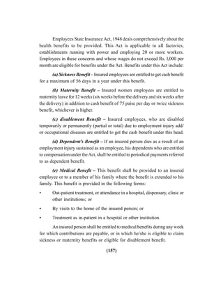 (157)
Employees State InsuranceAct, 1948 deals comprehensively about the
health benefits to be provided. This Act is applicable to all factories,
establishments running with power and employing 20 or more workers.
Employees in these concerns and whose wages do not exceed Rs. l,000 per
month are eligible for benefits under the Act. Benefits under this Act include:
(a) Sickness Benefit – Insured employees are entitled to get cash benefit
for a maximum of 56 days in a year under this benefit.
(b) Maternity Benefit – Insured women employees are entitled to
maternity leave for 12 weeks (six weeks before the delivery and six weeks after
the delivery) in addition to cash benefit of 75 paise per day or twice sickness
benefit, whichever is higher.
(c) disablement Benefit – Insured employees, who are disabled
temporarily or permanently (partial or total) due to employment injury add/
or occupational diseases are entitled to get the cash benefit under this head.
(d) Dependent’s Benefit – If an insured person dies as a result of an
employment injury sustained as an employee, his dependents who are entitled
to compensation under theAct, shall be entitled to periodical payments referred
to as dependent benefit.
(e) Medical Benefit – This benefit shall be provided to an insured
employee or to a member of his family where the benefit is extended to his
family. This benefit is provided in the following forms:
• Out-patient treatment, or attendance in a hospital, dispensary, clinic or
other institutions; or
• By visits to the home of the insured person; or
• Treatment as in-patient in a hospital or other institution.
An insured person shall be entitled to medical benefits during any week
for which contributions are payable, or in which he/she is eligible to claim
sickness or maternity benefits or eligible for disablement benefit.
 