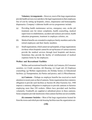 (158)
VoluntaryArrangements – However, most of the large organizations
provide health services over and above the legal requirements to their employees
free of cost by setting up hospitals, clinics, dispensaries and homoeopathic
dispensaries. Company’s elaborate health service programmes include:
(a) Providing health maintenance service, emergency care, on-the job
treatment care for minor complaints, health counselling, medical
supervision in rehabilitation, accident and sickness prevention, health
education programme, treatment in employee colonies, etc.
(b) Medical benefits are extended to employee family members and to the
retired employees and their family members.
(c) Small organizations, which cannot set-up hospitals, or large organizations
(in those where hospitals cannot be set-up because of various reasons)
provide the medical services through local hospitals and doctors.
Sometimes they provide the facility of reimbursement of medical
expenses borne by the employees.
Welfare and Recreational Facilities
Welfare and recreational benefits include: (a) Canteens; (b) Consumer
societies; (c) Credit societies; (d) Housing; (e) Legal aid; (f) Employee
counselling; (g) Welfare organizations; (h) Holiday homes; (i) Educational
facilities; (j) Transportation; (k) Parties and picnics; and (1) Miscellaneous.
(a) Canteens – Perhaps no employee benefits has received as much
attention in recent years as that of canteens. Some organizations have statutory
obligation to provide such facilities as Section 46 often Factories Act, 1948
imposes a statutory obligation to employees to provide canteens in factories
employing more than 250 workers. Others have provided such facilities
voluntarily. Foodstuffs are supplied at subsidized prices in these canteens.
Some companies provide lunchrooms when canteen facilities are not available.
(b) consumer Societies – Most of the large organizations located far
from the towns and which provide housing facilities near the organization set-
 
