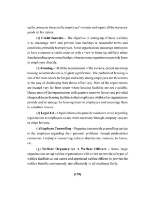 (159)
up the consumer stores in the employees’ colonies and supply all the necessary
goods at fair prices.
(c) Credit Societies – The objective of setting-up of these societies
is to encourage thrift and provide loan facilities at reasonable terms and
conditions, primarily to employees. Some organizations encourage employees
to form cooperative credit societies with a view to fostering self-help rather
than depending upon moneylenders, whereas some organizations provide loans
to employees directly.
(d) Housing – Of all the requirements of the workers, decent and cheap
housing accommodation is of great significance. The problem of housing is
one of the main causes for fatigue and worry among employees and this comes
in the way of discharging their duties effectively. Most of the organizations
are located very far from towns where housing facilities are not available.
Hence, most of the organizations built quarters nearer to factory and provided
cheap and decent housing facilities to their employees, whilst a few organizations
provide and/or arrange for housing loans to employees and encourage them
to construct houses.
(e) Legal Aid – Organizations also provide assistance or aid regarding
legal matters to employees as and when necessary through company lawyers
or other lawyers.
(t) Employee Counselling – Organizations provide counselling service
to the employee regarding their personal problems through professional
counselors. Employee counselling reduces absenteeism, turnover, tardiness,
etc.
(g) Welfare Organization ‘s Welfare Officers – Some large
organizations set-up welfare organizations with a view to provide all types of
welfare facilities at one centre and appointed welfare officers to provide the
welfare benefits continuously and effectively to all employee fairly.
 