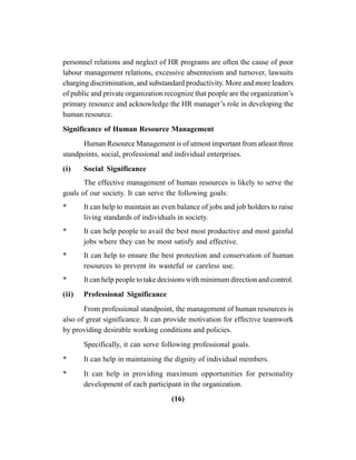 (16)
personnel relations and neglect of HR programs are often the cause of poor
labour management relations, excessive absenteeism and turnover, lawsuits
charging discrimination, and substandard productivity. More and more leaders
of public and private organization recognize that people are the organization’s
primary resource and acknowledge the HR manager’s role in developing the
human resource.
Significance of Human Resource Management
Human Resource Management is of utmost important from atleast three
standpoints, social, professional and individual enterprises.
(i) Social Significance
The effective management of human resources is likely to serve the
goals of our society. It can serve the following goals:
* It can help to maintain an even balance of jobs and job holders to raise
living standards of individuals in society.
* It can help people to avail the best most productive and most gainful
jobs where they can be most satisfy and effective.
* It can help to ensure the best protection and conservation of human
resources to prevent its wasteful or careless use.
* It can help people to take decisions with minimum direction and control.
(ii) Professional Significance
From professional standpoint, the management of human resources is
also of great significance. It can provide motivation for effective teamwork
by providing desirable working conditions and policies.
Specifically, it can serve following professional goals.
* It can help in maintaining the dignity of individual members.
* It can help in providing maximum opportunities for personality
development of each participant in the organization.
 