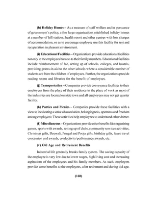 (160)
(h) Holiday Homes – As a measure of staff welfare and in pursuance
of government’s policy, a few large organizations established holiday homes
at a number of hill stations, health resort and other centres with low charges
of accommodation, so as to encourage employee use this facility for rest and
recuperation in pleasant environment.
(i) Educational Facilities – Organizations provide educational facilities
not only to the employees but also to their family members. Educational facilities
include reimbursement of fee, setting up of schools, colleges, and hostels,
providing grants-in-aid to the other schools where a considerable number of
students are from the children of employees. Further, the organizations provide
reading rooms and libraries for the benefit of employees.
(j) Transportation – Companies provide conveyance facilities to their
employees from the place of their residence to the place of work as most of
the industries are located outside town and all employees may not get quarter
facility.
(k) Parties and Picnics – Companies provide these facilities with a
view to inculcating a sense of association, belongingness, openness and freedom
among employees: These activities help employees to understand others better.
(I) Miscellaneous – Organizations provide other benefits like organizing
games, sports with awards, setting up of clubs, community services activities,
Christmas gifts, Deewali, Pongal and Pooja gifts, birthday gifts, leave travel
concession and awards, productivity/performance awards, etc.
(v) Old Age and Retirement Benefits
Industrial life generally breaks family system. The saving capacity of
the employee is very low due to lower wages, high living cost and increasing
aspirations of the employees and his family members. As such, employers
provide some benefits to the employees, after retirement and during old age,
 