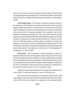 (161)
with a view to create a feeling of security about the old age. These benefits
are called old age and retirement benefits. These benefits include: (a) Provident
Fund; (b) Pension; (c) Deposit linked insurance; (d) Gratuity; and (e) Medical
benefit.
(a) Provident Fund – This benefit is meant for economic welfare of
the employees. The Employee’s Provident Fund, Family Pension Fund and
Deposit Linked Insurance Act, 1952 provides for the institution of Provident
Fund for employees in factories and establishment. Provident Fund Scheme
of the Act provides for monetary assistance to the employees and/or their
dependents during post-retirement life. Thus, this facility provides security
against social risks and this benefit enables the industrial workers to have better
retired life. Employees in all factories under Factories Act, 1948 are covered
by the Act. Both the employee and the employer contribute to the fund. The
employees on attaining 15 years of membership are eligible for 100% of the
contributions with interest. Generally the organizations pay the Provident Fund
amount with interest to the employee on retirement or to the dependents of
the employee, in case of death.
(b) Pension – The Government of India introduced a scheme of
Employees Pension Scheme for the purpose of providing Family Pension and
Life Insurance benefits to the employees of various establishments to which
theAct is applicable. TheAct was amended in .1971 when family Pension Fund
was introduced in the Act. Both the employer and the employee contribute to
this fund. Contributions to this fund are from the employee contributions to
the Provident Fund to the tune of 1.5% of employee wage.
Employee’s family Pension Scheme 1971 provides for a Family Pension
to the family of a deceased employee as per the following rates:
This scheme also for the payment of a lump sum amount of Rs. 4,000
to an employee on his retirement as retirement benefit and a lump sum amount
of Rs. 2,000 in the event of death of an employee as life insurance benefit.
 