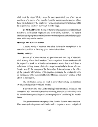 (163)
shall be at the rate of 15 days wage for every completed year of service on
part there of in excess of six months. Here the wage means the average of the
basic pay last drawn by the employee. The maximum amount of gratuity payable
to an employee shall not exceed 20 months wage.
(e) Medical Benefit – Some of the large organizations provide medical
benefits to their retired employees and their family members. This benefit
creates a feeling of permanent attachment with the organization to the employees
even while they are in service.
Holidays and Leave Facilities
A sound policy of Vacation and leave facilities in emergencies is an
essential condition in fostering good industrial relations.
Weekly Holidays
Section 52 of the Factories Act prescribes that first day of the week
shall be a day of rest for all workers. The Act stipulates that no worker should
be required to work on a Sunday unless (a) the worker has or will have a
substituted holiday on one of the three days immediately before or after the
Sunday and (b) the manager of the factory has delivered notice at the office
of the Inspector of Factories of his intention to require the workers to work
on Sunday and of the substituted holiday. He must also display a notice to that
effect in the factory.
The substitution should not result in any worker working for more than
10 days consecutively without a holiday.
If a worker works on a Sunday and is given a substituted holiday on one
of the three days immediately before that Sunday, the hours of that Sunday shall
be induded in the preceding week for the purpose of calculating the weekly
hours.
Thegovernmentmayexemptspecifiedfactoriesfromtheaboveprovision.
If such exemption is granted and if under such exemption, a worker is deprived
 