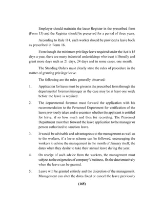 (165)
Employer should maintain the leave Register in the prescribed form
(Form 15) and the Register should be preserved for a period of three years.
According to Rule 114, each worker should be provided a leave book
as prescribed in Form 16.
Even though the minimum privilege leave required under theAct is 15
days a year, there are many industrial undertakings who treat it liberally and
grant more days such as 21 days, 24 days and in some cases, one month.
The Standing Orders must clearly state the rules of procedure in the
matter of granting privilege leave.
The following are the rules generally observed:
1. Application for leave must be given in the prescribed form through the
departmental foreman/manager as the case may be at least one week
before the leave is required.
2. The departmental foreman must forward the application with his
recommendation to the Personnel Department for verification of the
leave previously taken and to ascertain whether the applicant is entitled
for leave, if so how much and then for recording. The Personnel
Department must then forward the leave application to the manager or
person authorized to sanction leave.
3. It would be advisable and advantageous to the management as well as
to the workers, if a leave scheme can be followed, encouraging the
workers to advise the management in the month of January itself, the
dates when they desire to take their annual leave during the year.
4. On receipt of such advice from the workers, the management must
subject to the exigencies of company’s business, fix the date tentatively
when the leave can be granted.
5. Leave will be granted entirely and the discretion of the management.
Management can alter the dates fixed or cancel the leave previously
 