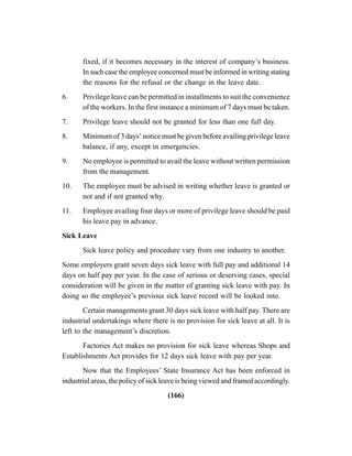 (166)
fixed, if it becomes necessary in the interest of company’s business.
In such case the employee concerned must be informed in writing stating
the reasons for the refusal or the change in the leave date.
6. Privilege leave can be permitted in installments to suit the convenience
of the workers. In the first instance a minimum of 7 days must be taken.
7. Privilege leave should not be granted for less than one full day.
8. Minimum of 3 days’ notice must be given before availing privilege leave
balance, if any, except in emergencies.
9. No employee is permitted to avail the leave without written permission
from the management.
10. The employee must be advised in writing whether leave is granted or
not and if not granted why.
11. Employee availing four days or more of privilege leave should be paid
his leave pay in advance.
Sick Leave
Sick leave policy and procedure vary from one industry to another.
Some employers grant seven days sick leave with full pay and additional 14
days on half pay per year. In the case of serious or deserving cases, special
consideration will be given in the matter of granting sick leave with pay. In
doing so the employee’s previous sick leave record will be looked into.
Certain managements grant 30 days sick leave with half pay. There are
industrial undertakings where there is no provision for sick leave at all. It is
left to the management’s discretion.
Factories Act makes no provision for sick leave whereas Shops and
Establishments Act provides for 12 days sick leave with pay per year.
Now that the Employees’ State Insurance Act has been enforced in
industrial areas, the policy of sick leave is being viewed and framed accordingly.
 