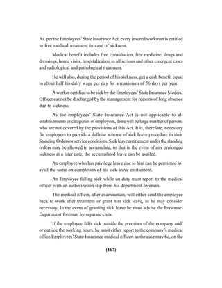 (167)
As. per the Employees’State InsuranceAct, every insured workman is entitled
to free medical treatment in case of sickness.
Medical benefit includes free consultation, free medicine, drugs and
dressings, home visits, hospitalization in all serious and other emergent cases
and radiological and pathological treatment.
He will also, during the period of his sickness, get a cash benefit equal
to about half his daily wage per day for a maximum of 56 days per year.
A worker certified to be sick by the Employees’ State Insurance Medical
Officer cannot be discharged by the management for reasons of long absence
due to sickness.
As the employees’ State Insurance Act is not applicable to all
establishments or categories of employees, there will be large number of persons
who are not covered by the provisions of this Act. It is, therefore, necessary
for employers to provide a definite scheme of sick leave procedure in their
Standing Orders or service conditions. Sick leave entitlement under the standing
orders may be allowed to accumulate, so that in the event of any prolonged
sickness at a later date, the accumulated leave can be availed.
An employee who has privilege leave due to him can be permitted to’
avail the same on completion of his sick leave entitlement.
An Employee falling sick while on duty must report to the medical
officer with an authorization slip from his department foreman.
The medical officer, after examination, will either send the employee
back to work after treatment or grant him sick leave, as he may consider
necessary. In the event of granting sick leave he must advise the Personnel
Department foreman by separate chits.
If the employee falls sick outside the premises of the company and/
or outside the working hours, he must either report to the company’s medical
office/Employees’ State Insurance medical officer, as the case may be, on the
 