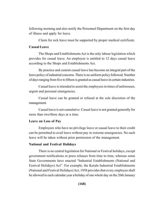 (168)
following morning and also notify the Personnel Department on the first day
of illness and apply for leave.
Claim for sick leave must be supported by proper medical certificate.
Casual Leave
The Shops and EstablishmentsAct is the only labour legislation which
provides for casual leave. An employee is entitled to 12 days casual leave
according to the Shops and Establishments Act.
By practice and custom casual leave has become an integral part of the
leave policy of industrial concerns. There is no uniform policy followed. Number
of days ranging from five to fifteen is granted as casual leave in certain industries.
Casual leave is intended to assist the employees in times of unforeseen,
urgent and personal emergencies.
Casual leave can be granted or refused at the sole discretion of the
management.
Casual leave is not cumulative. Casual leave is not granted generally for
more than two/three days at a time.
Leave on Loss of Pay
Employees who have no privilege leave or causal leave to their credit
can be permitted to avail leave without pay in extreme emergencies. No such
leave will be taken without prior permission of the management.
National and Festival Holidays
There is no central legislation for National or Festival holidays, except
government notifications or press releases from time to time, whereas some
State Governments have enacted “Industrial Establishments (National and
Festival Holidays) Act”. For example, the Kerala Industrial Establishments
(National and Festival Holidays)Act, 1958 provides that every employee shall
be allowed in each calendar year a holiday of one whole day on the 26th January
 