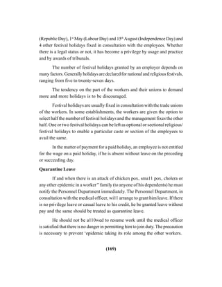 (169)
(Republic Day), 1st
May (Labour Day) and 15th
August (Independence Day) and
4 other festival holidays fixed in consultation with the employees. Whether
there is a legal status or not, it has become a privilege by usage and practice
and by awards of tribunals.
The number of festival holidays granted by an employer depends on
many factors. Generally holidays are declared for national and religious festivals,
ranging from five to twenty-seven days.
The tendency on the part of the workers and their unions to demand
more and more holidays is to be discouraged.
Festival holidays are usually fixed in consultation with the trade unions
of the workers. In some establishments, the workers are given the option to
select half the number of festival holidays and the management fixes the other
half. One or two festival holidays can be left as optional or sectional religious/
festival holidays to enable a particular caste or section of the employees to
avail the same.
In the matter of payment for a paid holiday, an employee is not entitled
for the wage on a paid holiday, if he is absent without leave on the preceding
or succeeding day.
Quarantine Leave
If and when there is an attack of chicken pox, sma11 pox, cholera or
any other epidemic in a worker’’family (to anyone of his dependents) he must
notify the Personnel Department immediately. The Personnel Department, in
consultation with the medical officer, wi11 arrange to grant him leave. If there
is no privilege leave or casual leave to his credit, he be granted leave without
pay and the same should be treated as quarantine leave.
He should not be a110wed to resume work until the medical officer
is satisfied that there is no danger in permitting him to join duty. The precaution
is necessary to prevent ‘epidemic taking its role among the other workers.
 