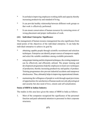 (17)
* It can help in improving employees working skills and capacity thereby
increasing productivity and standard of living.
* It can provide healthy relationship between different work groups so
that work is effectively performed.
* It can ensure conservation of human resources by correcting errors of
wrong placement and proper reallocation of work.
(iii) Individual Enterprise Significance
The management of human resource management has also significance from
stand points of the objectives of the individual enterprise. It can help the
individual enterprise to achieve its goal by
* obtaining capable people through scientific recruitment and selection
techniques. Enterprise can identify proper sources of manpower supply
and select the suitable candidates among available personnels.
* usingpropertraininganddevelopmenttechniques,theexistingmanpower
can be effectively and efficiently utilized. The proper training and
development programmes help the employees to learn new techniques
of production, thereby increasing productivity and quality of product.
Training programmes also prevent industrial accidents and manpower
obsolescence.Thus,ultimatelyhelpsinimprovingorganizationalclimate.
* maintaining the willingness of people to work through equal provisions
of opportunities for satisfaction of human needs not only physiological
and security but also need of love, esteem and self actualization.
Status of HRM in Indian Industry
The studies in this area have given the status of HRM in India as follows:
1. Most of the companies recognized the significance of the personnel
function and paid substantial attention to personnel in their corporate
structures.
 