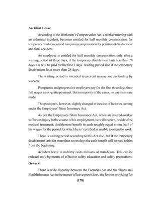 (170)
Accident Leave
According to the Workmen’s CompensationAct, a worker meeting with
an industrial accident, becomes entitled for half monthly compensation for
temporary disablement and lump sum compensation for permanent disablement
and fatal accident.
An employee is entitled for half monthly compensation only after a
waiting period of three days, if the temporary disablement lasts less than 28
days. He will be paid for the first 3 days’ waiting period also if the temporary
disablement lasts more than 28 days.
The waiting period is intended to prevent misuse and pretending by
workers.
Prosperous and progressive employers pay for the first three days their
full wages as ex-gratia payment. But in majority of the cases, no payments are
made.
This position is, however, slightly changed in the case of factories coming
under the Employees’ State Insurance Act.
As per the Employees’ State Insurance Act, when an insured-worker
suffers an injury in the course of his employment, he will receive, besides free
medical treatment, disablement benefit in cash roughly equal to one half of
his wages for the period for which he is’ certified as unable to attend to work.
There is waiting period according to this Act also, but if the temporary
disablement lasts for more than seven days the cash benefit will be paid to him
from the beginning.
Accident leave in industry costs millions of man-hours. This can be
reduced only by means of effective safety education and safety precautions.
General
There is wide disparity between the Factories Act and the Shops and
EstablishmentsAct in the matter of leave provisions, the former providing for
 