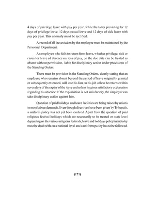 (171)
4 days of privilege leave with pay per year, while the latter providing for 12
days of privilege leave, 12 days casual leave and 12 days of sick leave with
pay per year. This anomaly must be rectified.
A record of all leaves taken by the employee must be maintained by the
Personnel Department.
An employee who fails to return from leave, whether privilege, sick or
casual or leave of absence on loss of pay, on the due date can be treated as
absent without permission, liable for disciplinary action under provisions of
the Standing Orders.
There must be provision in the Standing Orders, clearly stating that an
employee who remains absent beyond the period of leave originally granted
or subsequently extended, will lose his lien on his job unless he returns within
seven days of the expiry of the leave and unless he gives satisfactory explanation
regarding his absence. If the explanation is not satisfactory, the employer can
take disciplinary action against him.
Question of paid holidays and leave facilities are being raised by unions
in most labour demands. Even though directives have been given by Tribunals,
a uniform policy has not yet been evolved. Apart from the question of paid
religious festival holidays which are necessarily to be treated on state level
depending on the various religious festivals, leave and holidays policy in industry
must be dealt with on a national level and a uniform policy has to be followed.
 