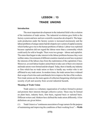 (172)
LESSON : 13
TRADE UNIONS
Introduction
The most important development in the industrial field is the evolution
of the institution of trade unions. The industrial revolution gave birth to the
factory system and new and new scientific researches developed it. The large-
scale production under the factory system is increased enormously and the
labourproblemsofuniquenaturehaddevelopedanewsystemofcapitaleconomy
which further gave rise to the human problems of labour. Labour was exploited
because capitalists did not regard the labour more than a commodity which
could easily be sold or bought. There were two groups – labour and capitalist.
The states then began to take interest in the labour problems because they were
welfare states, Government of different countries inacted several laws to protect
the interests of the labour class from the exploitation of the capitalistic Class.
Moreover, several labour leaders united them to take care of their own interest
and trade unions were formed and developed.Today, there is hardly any industry
or firm which has no trade union or there is hardly any worker who is not
affiliated to any trade union. In modem times, the trade unions have widened
their scope of activities and contributed a lot to improve the fate of the workers.
Now trade unions are the main agents of collecture bargaining which provides
security of job and security from several industrial hazards.
Meaning of Trade Union
Trade union is a voluntary organization of workers formed to protect
and promote their interests through collective action. These may be formed
on plant basis, industry basis, firm basis, regional basis or national basis.
Different writers and. thinkers have defined the trade union differently.A few
definitions are given below:
(1) Trade Union is a “continuous association of wage earners for the purpose
of maintaining and improving the conditions of their working lives”. – Webb
 