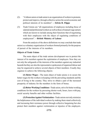 (173)
(2). “A labour union or trade union is an organization of workers to promote,
protect and improve, through collective action the social economic and
political interests of its members”. - Edwin B. Flippo
(3) Trade Unions are “all organizations of employees including those of
salaried and professional workers as well as those of manual wage earners
which are known to include among their functions that of negotiating
with their employees with the object of regulating conditions of
employment”. - British Ministry of Labour
From the analysis of the above definitions we may conclude that trade
union is a voluntary organization of workers formed primarily for the purpose
of pursuit of the interests of its members.
Objects of Trade Unions
The main object of the trade unions development was to protect the
interest of its members against the exploitation of employers. Now they are
not only the safeguards of the interests of the members against any industrial
hazards but they are also the representative spokesmen of organized labour and
may be organized to achieve several objects of their members. Usually they
organize to achieve the following objects:
(1) Better Wages - The main object of trade unions is to secure the
better wages for the workers in keeping with the prevailing standards and the
cost of living in the country. They strive to obtain a part of the increased
prosperity of industry for the members in the form of bonus.
(2) BetterWorking Conditions - Trade union, strive for better working
conditions for the workers by procuring shorter work, hours, leave with pay,
social security benefits and other welfare facilities.
(3) ProtectionAgainstVictimization - Trade unions not only minimize
the helplessness of the individual workers by making them stand collectively
and increasing their resistance power through collective bargaining but also
protect their members against victimization or injustice of the employers.
 