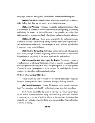 (174)
They fight tooth and nail against retrenchment and rationalization plans.
(4) Self-Confidence - Trade unions provide self-confidence in workers
and a feeling that they are not simply a cog in the machine.
(5) Labour Welfare - The main object of a trade union is the welfare
of its members. It often takes up welfare measures such as guiding, counselling
and helping the workers in their difficulties. It also provides several welfare
facilities such as housing, medical, educational and group benefit schemes.
(6) Industrial Peace - Trade union arranges for the welfare measures.
It removes the sense of insecurity among workers and seeks cooperation of
each and every member with a view to organize it as a militant organization.
It promotes peace in the industry.
(7) Collective Bargaining - Individual worker is too weak in bargaining.
Trade union, through collective bargaining, protects the interest of the workers.
Thus collective bargaining is the main object of the trade unions.
(8) Safeguarding the Interests of the Trade - The another objective
of trade union is to safeguard the interest of trade or industry concerned through
active cooperation or association with, and participation in the management
of industrial units. By cooperation, it can improve the level of production and
productivity, discipline and standards of quality.
Methods of Achieving Objectives
Trade unions are formed to achieve the above mentioned objectives.
They can accomplish the above objectives through following methods:
(1) Mutual Insurance - Under this system, trade unions establish a
fund. They maintain such fund by collecting money from their members.
Such fund is utilized by the union in carrying out certain welfare plans
for the benefit of their members. They also financially assist their members
in emergency, e.g., in case of accident, illness or during strike. But this method
is feasible only when their membership is large enough and the financial position
of unions is strong.
 