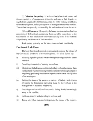 (175)
(2) Collective Bargaining - It is the method where trade unions and
the representatives of management sit together and resolve their disputes or
negotiate an agreement with the management for better working conditions,
terms of employment, bonus, participation in management and other benefits.
This method has generally been used by the trade unions all over the world.
(3) Legal Enactment - Demand for the honest implementation of various
provisions of different acts concerning them and offer suggestions to the
Government for their amendment wherever necessary is one of the methods
for projecting the interests of their members.
Trade unions generally use the above three methods combinedly.
Functions of Trade Unions
The basic function of unions is to protect and promote the interest of
the workers and conditions of their employment. The other factors are:
i) achieving higher wages and better working and living conditions for the
members;
ii) Acquiring the control of industry by workers;
iii) Minimizing the helplessness of the individual workers by making them
standcollectivelyandincreasingtheirresistancepowerthroughcollective
bargaining; protecting the members against victimization and injustice
of the employers;
iv) Raising the status of the workers as partners of industry and citizens
of society by demanding increasing share for the workers in the
management of industrial enterprises;
v) Providing a worker self-confidence and a feeling that he is not simply
a cog in the machine;
vi) Imbibing-sincerity and discipline in workers; and
vii) Taking up welfare measures for improving the morale of the workers.
 