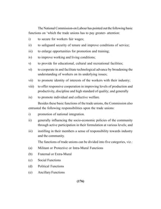 (176)
The National Commission-on Labour has pointed out the following basic
functions on ‘which the trade unions has to pay greater- attention:
i) to secure for workers fair wages;
ii) to safeguard security of tenure and improve conditions of service;
iii) to enlarge opportunities for promotion and training;
iv) to improve working and living conditions;
v) to provide for educational, cultural and recreational facilities;
vi) to cooperate in and facilitate technological advance by broadening the
understanding of workers on its underlying issues;
vii) to promote identity of interests of the workers with their industry;
viii) to offer responsive cooperation in improving levels of production and
productivity, discipline and high standard of quality; and generally
ix) to promote individual and collective welfare.
Besides these basic functions of the trade unions, the Commission also
entrusted the following responsibilities upon the trade unions:
i) promotion of national integration.
ii) generally influencing the socio-economic policies of the community
through active participation in their formulation at various levels; and
iii) instilling in their members a sense of responsibility towards industry
and the community.
The functions of trade unions can be divided into five categories, viz.:
(a) Militant or Protective or Intra-Mural Functions
(b) Fraternal or Extra-Mural
(c) Social Functions
(d) Political Functions
(e) Ancillary Functions
 