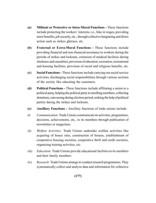 (177)
(a) Militant or Protective or Intra-Mural Functions - These functions
include protecting the workers’ interests, i.e., hike in wages, providing
more benefits, job security, etc., through collective bargaining and direct
action such as strikes gheraos, etc.
(b) Fraternal or Extra-Mural Functions - These functions include
providing financial and non-financial assistance to workers during the
periods of strikes and lockouts, extension of medical facilities during
slackness and causalities, provision of education, recreation, recreational
and housing facilities, provision of social and religious benefits, etc.
(c) Social Functions - These functions include carrying out social service
activities, discharging social responsibilities through various sections
of the society like educating the customers.
(d) Political Functions - These functions include affiliating a union to a
political party, helping the political party in enrolling members, collecting
donations, canvassing during election-period, seeking the help of political
parties during the strikes and lockouts.
(e) Ancillary Functions - Ancillary functions of trade unions include:
(i) Communication: Trade Unions communicate its activities, programmes,
decisions, achievements, etc., to its members through publication of
newsletters or magazines.
(ii) Welfare Activities: Trade Unions undertake welfare activities like
acquiring of house sites, construction of houses, establishment of
cooperative housing societies, cooperative thrift and credit societies,
organizing training activities, etc.
(iii) Education: Trade Unions provide educational facilities to its members
and their family members.
(iv) Research: Trade Unions arrange to conduct research programmes.They
systematically collect and analyze data and information for collective
 