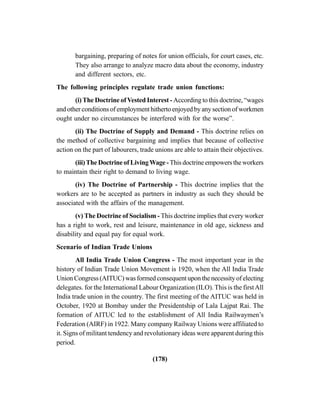 (178)
bargaining, preparing of notes for union officials, for court cases, etc.
They also arrange to analyze macro data about the economy, industry
and different sectors, etc.
The following principles regulate trade union functions:
(i)The Doctrine ofVested Interest - According to this doctrine, “wages
and other conditions of employment hitherto enjoyed by any section of workmen
ought under no circumstances be interfered with for the worse”.
(ii) The Doctrine of Supply and Demand - This doctrine relies on
the method of collective bargaining and implies that because of collective
action on the part of labourers, trade unions are able to attain their objectives.
(iii)The Doctrine of LivingWage -This doctrine empowers the workers
to maintain their right to demand to living wage.
(iv) The Doctrine of Partnership - This doctrine implies that the
workers are to be accepted as partners in industry as such they should be
associated with the affairs of the management.
(v) The Doctrine of Socialism - This doctrine implies that every worker
has a right to work, rest and leisure, maintenance in old age, sickness and
disability and equal pay for equal work.
Scenario of Indian Trade Unions
All India Trade Union Congress - The most important year in the
history of Indian Trade Union Movement is 1920, when the All India Trade
Union Congress (AITUC) was formed consequent upon the necessity of electing
delegates. for the International Labour Organization (ILO). This is the firstAll
India trade union in the country. The first meeting of the AITUC was held in
October, 1920 at Bombay under the Presidentship of Lala Lajpat Rai. The
formation of AITUC led to the establishment of All India Railwaymen’s
Federation (AIRF) in 1922. Many company Railway Unions were affiliated to
it. Signs of militant tendency and revolutionary ideas were apparent during this
period.
 