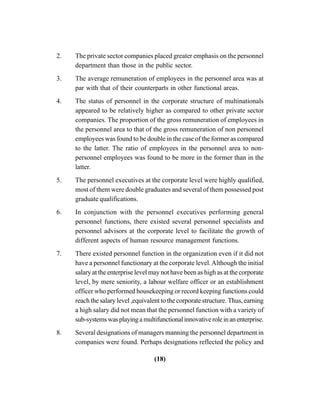 (18)
2. The private sector companies placed greater emphasis on the personnel
department than those in the public sector.
3. The average remuneration of employees in the personnel area was at
par with that of their counterparts in other functional areas.
4. The status of personnel in the corporate structure of multinationals
appeared to be relatively higher as compared to other private sector
companies. The proportion of the gross remuneration of employees in
the personnel area to that of the gross remuneration of non personnel
employees was found to be double in the case of the former as compared
to the latter. The ratio of employees in the personnel area to non-
personnel employees was found to be more in the former than in the
latter.
5. The personnel executives at the corporate level were highly qualified,
most of them were double graduates and several of them possessed post
graduate qualifications.
6. In conjunction with the personnel executives performing general
personnel functions, there existed several personnel specialists and
personnel advisors at the corporate level to facilitate the growth of
different aspects of human resource management functions.
7. There existed personnel function in the organization even if it did not
have a personnel functionary at the corporate level.Although the initial
salary at the enterprise level may not have been as high as at the corporate
level, by mere seniority, a labour welfare officer or an establishment
officer who performed housekeeping or record keeping functions could
reach the salary level ,equivalent to the corporate structure. Thus, earning
a high salary did not mean that the personnel function with a variety of
sub-systemswasplayingamultifunctionalinnovativeroleinanenterprise.
8. Several designations of managers manning the personnel department in
companies were found. Perhaps designations reflected the policy and
 