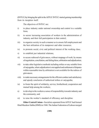 (180)
(INTUC) by bringing the split in theAITUC INTUC started gaining membership
from its inception itself.
The objectives of INTUC are:
i) to place industry under national ownership and control in a suitable
form;
ii) to secure increasing association of workers in the administration of
industry and their full participation in that control;
iii) to organize society in such a manner as to ensure full employment and
the best utilization of its manpower and other resources;
iv) to promote social, civic and political interest of the working class;
v) to establish just industrial relations;
vi) to secure redressal of grievances, without stoppage of work, by means
ofnegotiation,conciliation,andfailingthese,arbitrationandadjudication;
vii) to take other legislative methods including strikes or any suitable form
ofsatyagraha,whereadjudicationisnotappliedandsettlementofdisputes
within reasonable time by arbitration is not available for the redress of
grievances;
viii) to make necessary arrangements for the efficient conduct and satisfactory
and speedy conclusion of authorized strikes or satyagraha;
ix) to foster the spirit of solidarity, service, brotherhood, cooperation and
mutual help among the workers;
x) to develop in the workers a sense of responsibility towards industry and
the community; and
xi) to raise the worker’s standard of efficiency and discipline.
Other Central Unions - Socialists separated fromAITUC had formed
Hind Mazdoor Sabha (HMS) in 1948. The Indian Federation of Labour merged
 