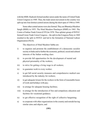 (181)
with the HMS. Radicals formed another union under the name of United Trade
Union Congress in 1949. Thus, the trade union movement in the country was
split up into four distinct central unions during the short span of 1946 to 1949.
Someothercentralunionswerealsoformed.TheyareBharatiyaMazdoor
Sangh (BMS) in 1955. The Hind Mazdoor Panchayat (HMP) in 1965. The
Centre of Indian Trade Union (CITU)in 1970. Thus splinter group of INTUC
formed Union Trade Union Congress. - the split in the Congress Party in 1969
resulted in the split in INTUC and led to the formation of National Labour
Organization (NLO).
The objectives of Hind Mazdoor Sabha are:
i) to organize and promote the establishment of a democratic socialist
society in India and to further the economic, political, social and cultural
interests of the Indian working class:
ii) to provide full opportunities for the development of mental and
physical personality of the workers;
iii) to strive for getting a living wage to all workers;
iv) to guarantee work to every worker;
v) to get full social security measures and comprehensive medical care
introduced by the industry for workers;
vi) to get adequate leisure for the workers in the form of reasonable hours
of work and holidays with pay;
vii) to arrange for adequate housing facilities;
viii) to arrange for the introduction of free and compulsory education and
facilities for vocational guidance;
ix) to get effective recognition of the right of collective bargaining;
x) to cooperate with other organizations in the country and outside having
similar aims and objects; and
 