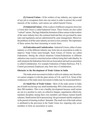 (183)
(2) General Unions - If the workers of any industry, any region and
of any job or occupation form into one union in order to protect the overall
interests of the workers, such unions are called General Unions.
(3) Industrial Unions - If the workers of different categories form into
a Union that Union is called Industrial Union. These Unions are also called
“vertical” unions. The logic behind the formation of these unions is that workers
of the same industry have the common bend and they are governed by same
rules and regulations and are administered by same management. Moreover,
the problems of all the same industry are more or less common. The importance
of these unions has been increasing in recent times.
(4) Federation and Confederation - Industrial Unions, either of same
industry or of the different industry may form into an association in order to
improve Trade Union unity/strength. Such Unions of Unions are called
Federations. During the critical situations Unions/Federations in different
industries may resort to concerted action without losing their individuality. In
such situations the federations form into anAssociation and such an association
is called Confederation. For example Federation of Indian Railways, P & T,
Central government Employees may form into a Confederation.
Obstacles to the Development of Trade Unions in India
The trade union movement in India is still in its infancy and, therefore,
we cannot compare it with the giant unions of U.K. and U.S.A. Some of the
weaknesses of the trade union movement in India may be enumerated below:
(1) Small Size of Trade Unions - Most of the trade unions in India
are of small size having very small membership. 80% of the unions are of less
than 500 members. This is not a healthy development because small unions
are not in a position to carry on collective bargain, negotiations effectively,
maintain discipline among their own members and finance mutual benefit
schemes. Small unions fail in pressurizing’ the government and the employers
in the pursuit of meeting workers’ demands. The small size of the trade unions
is attributed to the provision in the Trade Union Act, requiring only seven
members to form an association or union.
 