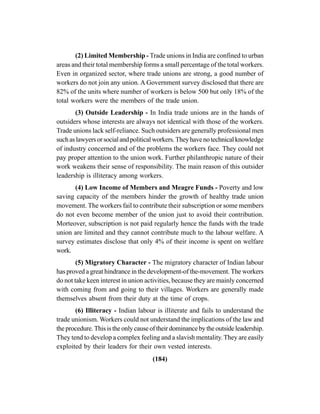 (184)
(2) Limited Membership - Trade unions in India are confined to urban
areas and their total membership forms a small percentage of the total workers.
Even in organized sector, where trade unions are strong, a good number of
workers do not join any union. A Government survey disclosed that there are
82% of the units where number of workers is below 500 but only 18% of the
total workers were the members of the trade union.
(3) Outside Leadership - In India trade unions are in the hands of
outsiders whose interests are always not identical with those of the workers.
Trade unions lack self-reliance. Such outsiders are generally professional men
suchaslawyersorsocialandpoliticalworkers.Theyhavenotechnicalknowledge
of industry concerned and of the problems the workers face. They could not
pay proper attention to the union work. Further philanthropic nature of their
work weakens their sense of responsibility. The main reason of this outsider
leadership is illiteracy among workers.
(4) Low Income of Members and Meagre Funds - Poverty and low
saving capacity of the members hinder the growth of healthy trade union
movement. The workers fail to contribute their subscription or some members
do not even become member of the union just to avoid their contribution.
Morteover, subscription is not paid regularly hence the funds with the trade
union are limited and they cannot contribute much to the labour welfare. A
survey estimates disclose that only 4% of their income is spent on welfare
work.
(5) Migratory Character - The migratory character of Indian labour
has proved a great hindrance in the development-of the-movement. The workers
do not take keen interest in union activities, because they are mainly concerned
with coming from and going to their villages. Workers are generally made
themselves absent from their duty at the time of crops.
(6) Illiteracy - Indian labour is illiterate and fails to understand the
trade unionism. Workers could not understand the implications of the law and
theprocedure.Thisistheonlycauseoftheirdominancebytheoutsideleadership.
They tend to develop a complex feeling and a slavish mentality.They are easily
exploited by their leaders for their own vested interests.
 