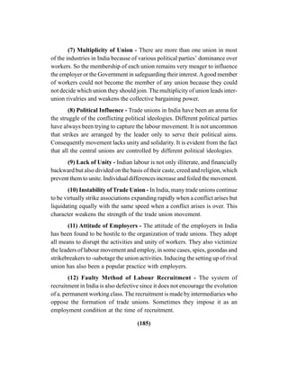 (185)
(7) Multiplicity of Union - There are more than one union in most
of the industries in India because of various political parties’ dominance over
workers. So the membership of each union remains very meager to influence
the employer or the Government in safeguarding their interest.Agood member
of workers could not become the member of any union because they could
not decide which union they should join. The multiplicity of union leads inter-
union rivalries and weakens the collective bargaining power.
(8) Political Influence - Trade unions in India have been an arena for
the struggle of the conflicting political ideologies. Different political parties
have always been trying to capture the labour movement. It is not uncommon
that strikes are arranged by the leader only to serve their political aims.
Consequently movement lacks unity and solidarity. It is evident from the fact
that all the central unions are controlled by different political ideologies.
(9) Lack of Unity - Indian labour is not only illiterate, and financially
backward but also divided on the basis of their caste, creed and religion, which
prevent them to unite. Individual differences increase and foiled the movement.
(10) Instability of Trade Union - In India, many trade unions continue
to be virtually strike associations expanding rapidly when a conflict arises but
liquidating equally with the same speed when a conflict arises is over. This
character weakens the strength of the trade union movement.
(11) Attitude of Employers - The attitude of the employers in India
has been found to be hostile to the organization of trade unions. They adopt
all means to disrupt the activities and unity of workers. They also victimize
the leaders of labour movement and employ, in some cases, spies, goondas and
strikebreakers to -sabotage the union activities. Inducing the setting up of rival
union has also been a popular practice with employers.
(12) Faulty Method of Labour Recruitment - The system of
recruitment in India is also defective since it does not encourage the evolution
of a. permanent working class. The recruitment is made by intermediaries who
oppose the formation of trade unions. Sometimes they impose it as an
employment condition at the time of recruitment.
 