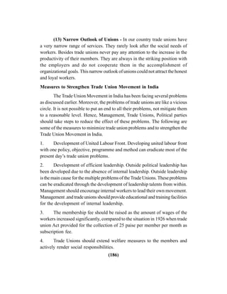 (186)
(13) Narrow Outlook of Unions - In our country trade unions have
a very narrow range of services. They rarely look after the social needs of
workers. Besides trade unions never pay any attention to the increase in the
productivity of their members. They are always in the striking position with
the employers and do not cooperate them in the accomplishment of
organizational goals. This narrow outlook of unions could not attract the honest
and loyal workers.
Measures to Strengthen Trade Union Movement in India
The Trade Union Movement in India has been facing several problems
as discussed earlier. Moreover, the problems of trade unions are like a vicious
circle. It is not possible to put an end to all their problems, not mitigate them
to a reasonable level. Hence, Management, Trade Unions, Political parties
should take steps to reduce the effect of these problems. The following are
some of the measures to minimize trade union problems and to strengthen the
Trade Union Movement in India.
1. Development of United Labour Front. Developing united labour front
with one policy, objective, programme and method can eradicate most of the
present day’s trade union problems.
2. Development of efficient leadership. Outside political leadership has
been developed due to the absence of internal leadership. Outside leadership
is the main cause for the multiple problems of theTrade Unions.These problems
can be eradicated through the development of leadership talents from within.
Management should encourage internal workers to lead their own movement.
Management .and trade unions should provide educational and training facilities
for the development of internal leadership.
3. The membership fee should be raised as the amount of wages of the
workers increased significantly, compared to the situation in 1926 when trade
union Act provided for the collection of 25 paise per member per month as
subscription fee.
4. Trade Unions should extend welfare measures to the members and
actively render social responsibilities.
 