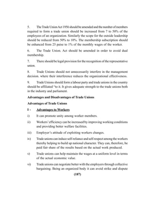 (187)
5. TheTradeUnionAct1956shouldbeamendedandthenumberofmembers
required to form a trade union should be increased from 7 to 50% of the
employees of an organization. Similarly the scope for the outside leadership
should be reduced from 50% to 10%. The membership subscription should
be enhanced from 25 paise to 1% of the monthly wages of the worker.
6. The Trade Union. Act should be amended in order to avoid dual
membership.
7. There should be legal provision for the recognition of the representative
union.
8. Trade Unions should not unnecessarily interfere in the management
decision. where their interference reduces the organizational effectiveness.
9. Trade Unions should form a labour party and trade unions in the country
should be affiliated “to it. It gives adequate strength to the trade unions both
in the industry and parliament.
Advantages and Disadvantages of Trade Unions
Advantages of Trade Unions
I - Advantages to Workers
i) It can promote unity among worker members.
ii) Workers’efficiency can be increased by improving working conditions
and providing better welfare facilities.
iii) Employer’s attitude of exploiting workers changes.
iv) Trade unions can induce self-reliance and self-respect among the workers
thereby helping to build up national character. They can, therefore, be
paid fair share of the results based on the actual work produced.
v) Trade unions can help maintain the wages at a uniform level in terms
of the actual economic value.
vi) Trade unions can negotiate better with the employers through collective
bargaining. Being an organized body it can avoid strike and dispute
 