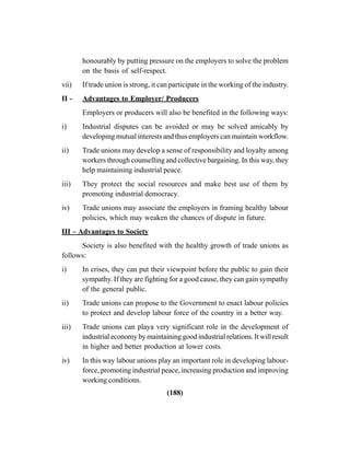 (188)
honourably by putting pressure on the employers to solve the problem
on the basis of self-respect.
vii) If trade union is strong, it can participate in the working of the industry.
II - Advantages to Employer/ Producers
Employers or producers will also be benefited in the following ways:
i) Industrial disputes can be avoided or may be solved amicably by
developing mutual interests and thus employers can maintain workflow.
ii) Trade unions may develop a sense of responsibility and loyalty among
workers through counselling and collective bargaining. In this way, they
help maintaining industrial peace.
iii) They protect the social resources and make best use of them by
promoting industrial democracy.
iv) Trade unions may associate the employers in framing healthy labour
policies, which may weaken the chances of dispute in future.
III – Advantages to Society
Society is also benefited with the healthy growth of trade unions as
follows:
i) In crises, they can put their viewpoint before the public to gain their
sympathy. If they are fighting for a good cause, they can gain sympathy
of the general public.
ii) Trade unions can propose to the Government to enact labour policies
to protect and develop labour force of the country in a better way.
iii) Trade unions can playa very significant role in the development of
industrial economy by maintaining good industrial relations. It will result
in higher and better production at lower costs.
iv) In this way labour unions play an important role in developing labour-
force, promoting industrial peace, increasing production and improving
working conditions.
 
