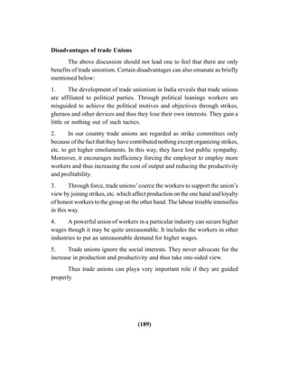 (189)
Disadvantages of trade Unions
The above discussion should not lead one to feel that there are only
benefits of trade unionism. Certain disadvantages can also emanate as briefly
mentioned below:
1. The development of trade unionism in India reveals that trade unions
are affiliated to political parties. Through political leanings workers are
misguided to achieve the political motives and objectives through strikes,
gheraos and other devices and thus they lose their own interests. They gain a
little or nothing out of such tactics.
2. In our country trade unions are regarded as strike committees only
because of the fact that they have contributed nothing except organizing strikes,
etc. to get higher emoluments. In this way, they have lost public sympathy.
Moreover, it encourages inefficiency forcing the employer to employ more
workers and thus increasing the cost of output and reducing the productivity
and profitability.
3. Through force, trade unions’coerce the workers to support the union’s
view by joining strikes, etc. which affect production on the one hand and loyalty
of honest workers to the group on the other hand. The labour trouble intensifies
in this way.
4. A powerful union of workers in a particular industry can secure higher
wages though it may be quite unreasonable. It includes the workers in other
industries to put an unreasonable demand for higher wages.
5. Trade unions ignore the social interests. They never advocate for the
increase in production and productivity and thus take one-sided view.
Thus trade unions can playa very important role if they are guided
properly.
 