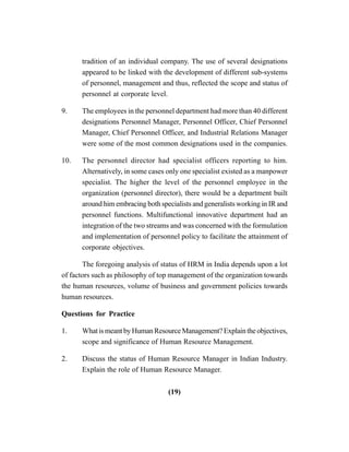 (19)
tradition of an individual company. The use of several designations
appeared to be linked with the development of different sub-systems
of personnel, management and thus, reflected the scope and status of
personnel at corporate level.
9. The employees in the personnel department had more than 40 different
designations Personnel Manager, Personnel Officer, Chief Personnel
Manager, Chief Personnel Officer, and Industrial Relations Manager
were some of the most common designations used in the companies.
10. The personnel director had specialist officers reporting to him.
Alternatively, in some cases only one specialist existed as a manpower
specialist. The higher the level of the personnel employee in the
organization (personnel director), there would be a department built
around him embracing both specialists and generalists working in IR and
personnel functions. Multifunctional innovative department had an
integration of the two streams and was concerned with the formulation
and implementation of personnel policy to facilitate the attainment of
corporate objectives.
The foregoing analysis of status of HRM in India depends upon a lot
of factors such as philosophy of top management of the organization towards
the human resources, volume of business and government policies towards
human resources.
Questions for Practice
1. What is meant by Human Resource Management? Explain the objectives,
scope and significance of Human Resource Management.
2. Discuss the status of Human Resource Manager in Indian Industry.
Explain the role of Human Resource Manager.
 