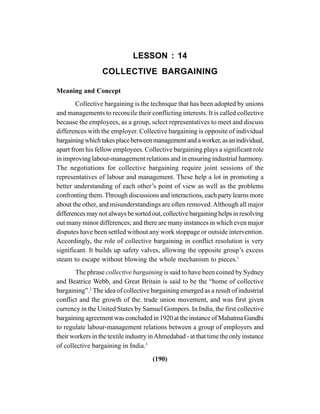 (190)
LESSON : 14
COLLECTIVE BARGAINING
Meaning and Concept
Collective bargaining is the technique that has been adopted by unions
and managements to reconcile their conflicting interests. It is called collective
because the employees, as a group, select representatives to meet and discuss
differences with the employer. Collective bargaining is opposite of individual
bargainingwhichtakesplacebetweenmanagementandaworker,asanindividual,
apart from his fellow employees. Collective bargaining plays a significant role
in improving labour-management relations and in ensuring industrial harmony.
The negotiations for collective bargaining require joint sessions of the
representatives of labour and management. These help a lot in promoting a
better understanding of each other’s point of view as well as the problems
confronting them. Through discussions and interactions, each party learns more
about the other, and misunderstandings are often removed.Although all major
differences may not always be sorted out, collective bargaining helps in resolving
out many minor differences; and there are many instances in which even major
disputes have been settled without any work stoppage or outside intervention.
Accordingly, the role of collective bargaining in conflict resolution is very
significant. It builds up safety valves, allowing the opposite group’s excess
steam to escape without blowing the whole mechanism to pieces.1
The phrase collective bargaining is said to have been coined by Sydney
and Beatrice Webb, and Great Britain is said to be the “home of collective
bargaining”.2
The idea of collective bargaining emerged as a result of industrial
conflict and the growth of the. trade union movement, and was first given
currency in the United States by Samuel Gompers. In India, the first collective
bargaining agreement was concluded in 1920 at the instance of Mahatma Gandhi
to regulate labour-management relations between a group of employers and
their workers in the textile industry inAhmedabad - at that time the only instance
of collective bargaining in India.3
 