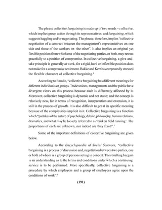 (191)
The phrase collective bargaining is made up of two words – collective,
which implies group action through its representatives; and bargaining, which
suggests haggling and/or negotiating. The phrase, therefore, implies “collective
negotiation of a contract between the management’s representatives on one
side and those of the workers on- the other”. It also implies an original yet
flexible position from which one of the negotiating parties, or both, may retreat
gracefully to a position of compromise. In collective bargaining, a give-and-
take principle is generally at work, for a rigid, hard or inflexible position does
not make for a compromise settlement. Bakke and Kerr have repeatedly stressed
the flexible character of collective bargaining.4
According to Randle, “collective bargaining has different meanings for
different individuals or groups.Trade unions, managements and the public have
divergent views on this process because each is differently affected by it.
Moreover, collective bargaining is dynamic and not static; and the concept is
relatively new, for in terms of recognition, interpretation and extension, it is
still in the process of growth. It is also difficult to get at its specific meaning
because of the complexities implicit in it. Collective bargaining is a function
which“partakesofthenatureofpsychology,debate,philosophy,humanrelations,
dramatics, and what may be loosely referred to as ‘broken field running’. The
proportions of each are unknown, nor indeed are they fixed”.5
Some of the important definitions of collective bargaining are given
below.
According to the Encyclopaedia of Social Sciences, “collective
bargaining is a process of discussion and, negotiation between two parties, one
or both of whom is a group of persons acting in concert. The resulting bargain
is an understanding as to the terms and conditions under which a continuing.
service is to be performed. More specifically, collective bargaining is a
procedure by which employers and a group of employees agree upon the
conditions of work”.6
 