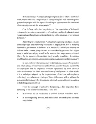 (192)
Richardson says, “Collective bargaining takes place when a number of
work people enter into a negotiation as a bargaining unit with an employer of
group of employers with the object of reaching an agreement on the conditions
of the employment of the work people”.7
Cox defines collective bargaining as “the resolution of industrial
problems between the representatives of employers and the freely designated
representatives of employees acting collectively with a minimum of government
dictation”
.8
According to Selig Perlman: “Collective bargaining is not just a means
of raising wages and improving conditions of employment. Nor is it merely
democratic government in industry. It is, above all, a technique whereby an
inferior social class or group exerts a never-slackening pressure for a bigger
share in social sovereignty as well as for more welfare an greater security and
liberty for its members. It manifests itself actually in politics~ legislation,
courtlitigation,governmentadministration,religion,educationandpropaganda”.9
In sum, collective bargaining may be defined as a process of negotiation
and other related pressure tactics (like threats, counter-threats) adopted by
the employers and the organized workers represented by their union in
order to determine the terms and conditions of employment. In other words,
it is a technique adopted by the organizations of workers and employers
collectively to resolve their existing of future differences with or without the
assistance of a third party. Its ultimate aim is to reach some settlement acceptable
to both the parties involved.
From the concept of collective bargaining, a few important facts
pertaining to its nature become clear. These are:
• It is carried out on a collective as distinct from an individual basis.
• In the bargaining process, the main actors are employers and their
associations.
 