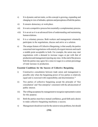 (194)
v) It is dynamic and not static, as this concept is growing, expanding and
changinginviewofattitudes,opinionsandperceptionsofboththeparties.
vi) It ensures democracy at work-place.
vii) It is not a competitive process but essentially a complementary process.
viii) It is an art as it is an advanced form of understanding and maintaining
human relations.
ix) It is a voluntary process. Both workers and management voluntarily
participate in the negotiations, discuss and arrive at a solution.
x) The unique feature of Collective Bargaining, is that usually the parties
concerned start negotiations with entirely divergent interests and reach
a middle point acceptable to both. For example, the union may start
negotiations with a demand to increase wages at par with that of
production and management rejecting any raise.At the end of the process
both the parties may agree for a raise in wages to a certain percentage
of total increase in production.
Essential Conditions for the Success of Collective Bargaining
i) Constructive consultation between trade union and management is
possible only when the bargaining power of two parties is relatively
equal and is exercised with responsibility and discrimination.10
ii) Two parties of collective bargaining accept the principle of ‘free
consultation’ and ‘free enterprise’ consistent with the advancement of
public interest.
iii) The willing acceptance by management to recognize representative union
for this purpose.
iv) Both the parties must have mutual confidence, good faith and a desire
to make collective bargaining machinery a success.
v) Management should not wait for the union to raise problems, but should
 