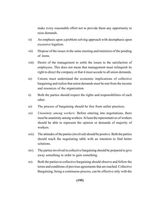 (195)
make every reasonable effort not to provide them any opportunity to
raise demands.
vi) An emphasis upon a problem solving approach with deemphasis upon
excessive legalism.
vii) Dispose of the issues in the same meeting and minimize of the pending
of items.
viii) Desire of the management to settle the issues to the satisfaction of
employees. This does not mean that management must relinquish its
right to direct the company or that it must accede to all union demands.
ix) Unions must understand the economic implications of collective
bargaining and realize that union demands must be met from the income
and resources of the organization.
x) Both the parties should respect the rights and responsibilities of each
other.
xi) The process of bargaining should be free from unfair practices.
xii) Unanimity among workers: Before entering into negotiations, there
mustbeunanimityamongworkers.Atleasttherepresentativesofworkers
should be able to represent the opinion or demands of majority of
workers.
xiii) The attitudes of the parties (involved) should be positive. Both the parties
should reach the negotiating table with an intention to find better
solutions.
xiv) The parties involved in collective bargaining should be prepared to give
away something in order to gain something.
xv) Both the parties to collective bargaining should observe and follow the
terms and conditions of previous agreements that are reached. Collective
Bargaining, being a continuous process, can be effective only with the
 