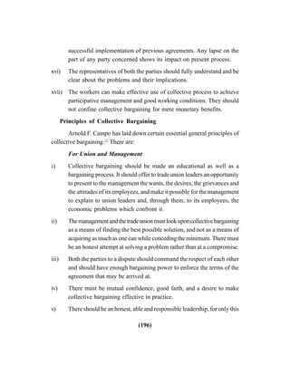 (196)
successful implementation of previous agreements. Any lapse on the
part of any party concerned shows its impact on present process.
xvi) The representatives of both the parties should fully understand and be
clear about the problems and their implications.
xvii) The workers can make effective use of collective process to achieve
participative management and good working conditions. They should
not confine collective bargaining for mere monetary benefits.
Principles of Collective Bargaining
Arnold F. Campo has laid down certain essential general principles of
collective bargaining.12
There are:
For Union and Management
i) Collective bargaining should be made an educational as well as a
bargaining process. It should offer to trade union leaders an opportunity
to present to the management the wants, the desires, the grievances and
the attitudes of its employees, and make it possible for the management
to explain to union leaders and, through them, to its employees, the
economic problems which confront it.
ii) Themanagementandthetradeunionmustlookuponcollectivebargaining
as a means of finding the best possible solution, and not as a means of
acquiring as much as one can while conceding the minimum. There must
be an honest attempt at solving a problem rather than at a compromise.
iii) Both the parties to a dispute should command the respect of each other
and should have enough bargaining power to enforce the terms of the
agreement that may be arrived at.
iv) There must be mutual confidence, good faith, and a desire to make
collective bargaining effective in practice.
v) There should be an honest, able and responsible leadership, for only this
 