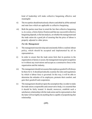 (197)
kind of leadership will make collective bargaining effective and
meaningful.
vi) The two parties should meticulously observe and abide by all the national
and state laws which are applicable to collective bargaining.
vii) Both the parties must bear in mind the fact that collective bargaining
is, in a sense, a form of price fixation and that any successful collective
bargaining depends, in the last analysis, on whether the management and
the trade union do a good job of ensuring that the price of labour is
properly adjusted to other prices.
For the Management
i) The management must develop and consistently follow a realistic labour
policy, which should be accepted and implemented by all its
representatives.
ii) In order to ensure that the trade union feels that its position in the
organization or factory is secure, the management must grant recognition
to it without any reservations and accept as a constructive force in the
organization and the industry.
iii) The management should not assume that employee goodwill will always
be there for it. It should periodically examine the rules and regulations
by which is labour force is governed. In this way, it will be able to
determine the attitudes of its employees, promote their comfort, and
gain their goodwill and cooperation.
iv) The management should act upon the assumption that, in order to make
the trade union a responsible and conservative body, it is essential that
it should be fairly treated. It should, moreover, establish such a
satisfactory relationship with the trade union and its representatives that
the latter will not lightly do anything that is capable of jeopardizing that
relationship.
 