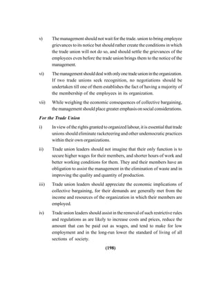 (198)
v) The management should not wait for the trade. union to bring employee
grievances to its notice but should rather create the conditions in which
the trade union will not do so, and should settle the grievances of the
employees even before the trade union brings them to the notice of the
management.
vi) Themanagementshoulddealwithonlyonetradeunionintheorganization.
If two trade unions seek recognition, no negotiations should be
undertaken till one of them establishes the fact of having a majority of
the membership of the employees in its organization.
vii) While weighing the economic consequences of collective bargaining,
the management should place greater emphasis on social considerations.
For the Trade Union
i) In view of the rights granted to organized labour, it is essential that trade
unions should eliminate racketeering and other undemocratic practices
within their own organizations.
ii) Trade union leaders should not imagine that their only function is to
secure higher wages for their members, and shorter hours of work and
better working conditions for them. They and their members have an
obligation to assist the management in the elimination of waste and in
improving the quality and quantity of production.
iii) Trade union leaders should appreciate the economic implications of
collective bargaining, for their demands are generally met from the
income and resources of the organization in which their members are
employed.
iv) Trade union leaders should assist in the removal of such restrictive rules
and regulations as are likely to increase costs and prices, reduce the
amount that can be paid out as wages, and tend to make for low
employment and in the long-run lower the standard of living of all
sections of society.
 