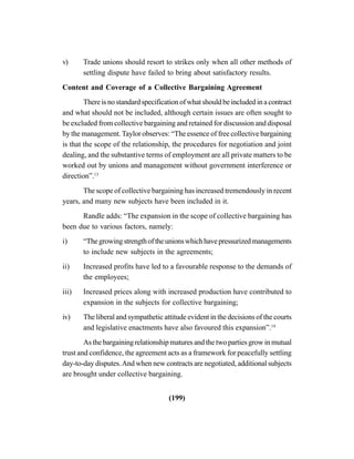 (199)
v) Trade unions should resort to strikes only when all other methods of
settling dispute have failed to bring about satisfactory results.
Content and Coverage of a Collective Bargaining Agreement
There is no standard specification of what should be included in a contract
and what should not be included, although certain issues are often sought to
be excluded from collective bargaining and retained for discussion and disposal
by the management.Taylor observes: “The essence of free collective bargaining
is that the scope of the relationship, the procedures for negotiation and joint
dealing, and the substantive terms of employment are all private matters to be
worked out by unions and management without government interference or
direction”.13
The scope of collective bargaining has increased tremendously in recent
years, and many new subjects have been included in it.
Randle adds: “The expansion in the scope of collective bargaining has
been due to various factors, namely:
i) “Thegrowingstrengthoftheunionswhichhavepressurizedmanagements
to include new subjects in the agreements;
ii) Increased profits have led to a favourable response to the demands of
the employees;
iii) Increased prices along with increased production have contributed to
expansion in the subjects for collective bargaining;
iv) The liberal and sympathetic attitude evident in the decisions of the courts
and legislative enactments have also favoured this expansion”.14
As the bargaining relationship matures and the two parties grow in mutual
trust and confidence, the agreement acts as a framework for peacefully settling
day-to-day disputes.And when new contracts are negotiated, additional subjects
are brought under collective bargaining.
 
