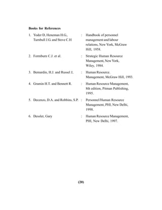 (20)
Books for References
1. Yoder D, Heneman H.G., : Handbook of personnel
Turnbull J.G. and Stove C.H management and labour
relations, New York, McGraw
Hill, 1958.
2. Formburn C.J. et al. : Strategic Human Resource
Management, NewYork,
Wiley, 1984.
3. Bemardin, H.J. and Russel J, : Human Resource.
Management, McGraw Hill, 1993.
4. Gramin H.T. and Bennett R. : Human Resource Management,
8th edition, Pitman Publishing,
1995.
5. Decenzo, D.A. and Robbins, S.P. : Personnel/Human Resource
Management, PHI, New Delhi,
1998.
6. Dessler, Gary : Human Resource Management,
PHI, New Delhi, 1997.
 
