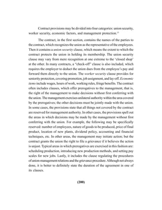 (200)
Contract provisions may be divided into four categories: union security,
worker security, economic factors, and management protection.15
The contract, in the first section, contains the names of the parties to
the contract, which recognizes the union as the representative of the employees.
Then it contains a union security clause, which means the extent to which the
contract protects the union in holding its membership. The union security
clause may vary from mere recognition at one extreme to the ‘closed shop’
at the other. In many contracts, a “check-off” clause is also included, which
requires the employer to deduct the union dues from the employee’s pay and
forward them directly to the union. The worker security clause provides for
seniority protection, covering promotion, job assignment, and lay-off.Economic
items include wages, hours of work, working rules, fringe benefits. The contract
often includes clauses, which offer prerogatives to the management, that is,
the right of the management to make decisions without first conferring with
the union. The management exercises unilateral authority within the area covered
by the prerogatives; the other decisions must be jointly made with the union.
In some cases, the provisions state that all things not covered by the contract
are reserved for management authority. In other cases, the provisions spell out
the areas in which decisions may be made by the management without first
conferring with the union. For example, the following may be specifically
reserved: number of employees, nature of goods to be produced, price of final
product, location of new plants, dividend policy, accounting and financial
techniques, etc. In other areas, the management may initiate action; but the
contract grants the union the right to file a grievance if it believes the action
is unjust. Typical areas in which prerogatives are exercised in this fashion are:
scheduling production, introducing new production methods, and setting pay
scales for new jobs. Lastly, it includes the clause regulating the procedures
ofunion-managementrelationsandthegrievanceprocedure.Althoughnotalways
done, it is better to definitely state the duration of the agreement in one of
its clauses.
 