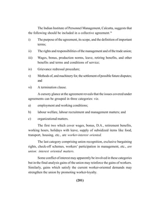 (201)
The Indian Institute of Personnel Management, Calcutta, suggests that
the following should be included in a collective agreement.16
i) The purpose of the agreement, its scope, and the definition of important
terms;
ii) The rights and responsibilities of the management and of the trade union;
iii) Wages, bonus, production norms, leave, retiring benefits, and other
benefits and terms and conditions of service;
iv) Grievance redressal procedure;
v) Methods of, and machinery for, the settlement of possible future disputes;
and
vi) A termination clause.
A cursory glance at the agreement reveals that the issues covered under
agreements can be grouped in three categories: viz.
a) employment and working conditions;
b) labour welfare, labour recruitment and management matters; and
c) organizational matters.
The first two which cover wages, bonus, D.A., retirement benefits,
working hours, holidays with leave, supply of subsidized items like food,
transport, housing, etc., are worker-interest oriented.
The last category comprising union recognition, exclusive bargaining
rights, check-off schemes, workers’ participation in management, etc., are
union: interest oriented matters.
Some conflict of interest may apparently be involved in these categories
but in the final analysis gains of the union may reinforce the gains of workers.
Similarly, gains which satisfy the current worker-oriented demands may
strengthen the union by promoting worker-loyalty.
 