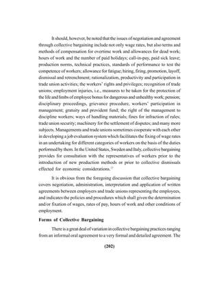 (202)
It should, however, be noted that the issues of negotiation and agreement
through collective bargaining include not only wage rates, but also terms and
methods of compensation for overtime work and allowances for dead work;
hours of work and the number of paid holidays; call-in-pay, paid sick leave;
production norms, technical practices, standards of performance to test the
competence of workers; allowance for fatigue; hiring, firing, promotion, layoff,
dismissal and retrenchment; rationalization, productivity and participation in
trade union activities; the workers’ rights and privileges; recognition of trade
unions; employment injuries, i.e., measures to be taken for the protection of
thelifeandlimbsofemployeebonusfordangerousandunhealthywork;pension;
disciplinary proceedings, grievance procedure, workers’ participation in
management; gratuity and provident fund; the right of the management to
discipline workers; ways of handling materials; fines for infraction of rules;
trade union security; machinery for the settlement of disputes; and many more
subjects. Managements and trade unions sometimes cooperate with each other
in developing a job evaluation system which facilitates the fixing of wage rates
in an undertaking for different categories of workers on the basis of the duties
performed by them. In the United States, Sweden and Italy, collective bargaining
provides for consultation with the representatives of workers prior to the
introduction of new production methods or prior to collective dismissals
effected for economic considerations.17
It is obvious from the foregoing discussion that collective bargaining
covers negotiation, administration, interpretation and application of written
agreements between employers and trade unions representing the employees,
and indicates the policies and procedures which shall given the determination
and/or fixation of wages, rates of pay, hours of work and other conditions of
employment.
Forms of Collective Bargaining
There is a great deal of variation in collective bargaining practices ranging
from an informal oral agreement to a very formal and detailed agreement. The
 