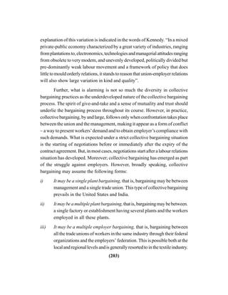 (203)
explanation of this variation is indicated in the words of Kennedy. “In a mixed
private-public economy characterized by a great variety of industries, ranging
fromplantationsto,electronomics,technologiesandmanagerialattitudesranging
from obsolete to very modem, and unevenly developed, politically divided but
pre-dominantly weak labour movement and a framework of policy that does
little to mould orderly relations, it stands to reason that union-employer relations
will also show large variation in kind and quality”.
Further, what is alarming is not so much the diversity in collective
bargaining practices as the underdeveloped nature of the collective bargaining
process. The spirit of give-and-take and a sense of mutuality and trust should
underlie the bargaining process throughout its course. However, in practice,
collective bargaining, by and large, follows only when confrontation takes place
between the union and the management, making it appear as a form of conflict
– a way to present workers’demand and to obtain employer’s compliance with
such demands. What is expected under a strict collective bargaining situation
is the starting of negotiations before or immediately after the expiry of the
contract agreement. But, in most cases, negotiations start after a labour relations
situation has developed. Moreover; collective bargaining has emerged as part
of the struggle against employers. However, broadly speaking, collective
bargaining may assume the following forms:
i) It may be a single plant bargaining, that is, bargaining may be between
management and a single trade union. This type of collective bargaining
prevails in the United States and India.
ii) It may be a multiple plant bargaining, that is, bargaining may be between.
a single factory or establishment having several plants and the workers
employed in all these plants.
iii) It may be a multiple employer bargaining, that is, bargaining between
all the trade unions of workers in the same industry through their federal
organizations and the employers’ federation. This is possible both at the
local and regional levels and is generally resorted to in the textile industry.
 